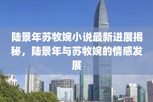 陸景年蘇牧婉小說最新進展揭秘，陸景年與蘇牧婉的情感發(fā)展