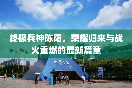 終極兵神陳陽，榮耀歸來與戰(zhàn)火重燃的最新篇章