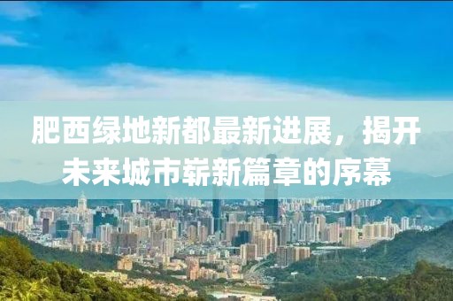 肥西綠地新都最新進(jìn)展，揭開(kāi)未來(lái)城市嶄新篇章的序幕