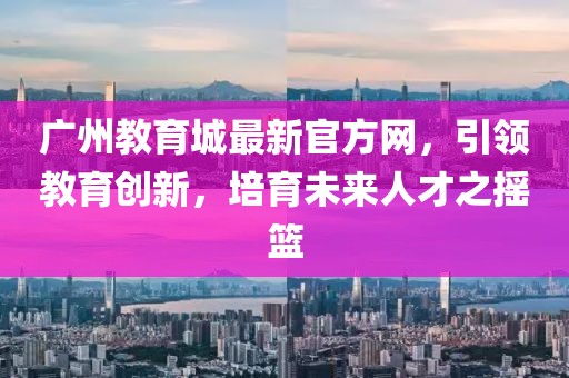 廣州教育城最新官方網(wǎng)，引領(lǐng)教育創(chuàng)新，培育未來(lái)人才之搖籃