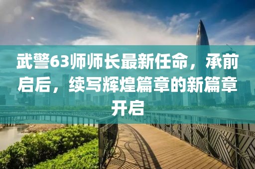 武警63師師長(zhǎng)最新任命，承前啟后，續(xù)寫(xiě)輝煌篇章的新篇章開(kāi)啟
