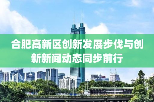 合肥高新區(qū)創(chuàng)新發(fā)展步伐與創(chuàng)新新聞動態(tài)同步前行