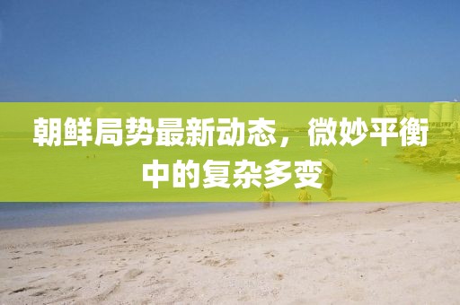 朝鮮局勢最新動(dòng)態(tài)，微妙平衡中的復(fù)雜多變