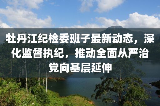 牡丹江紀檢委班子最新動態(tài)，深化監(jiān)督執(zhí)紀，推動全面從嚴治黨向基層延伸