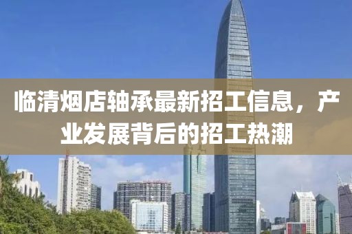 臨清煙店軸承最新招工信息，產(chǎn)業(yè)發(fā)展背后的招工熱潮