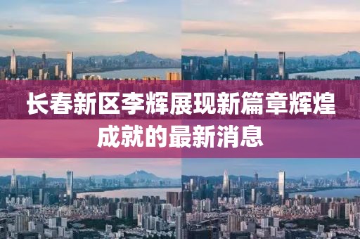 長春新區(qū)李輝展現(xiàn)新篇章輝煌成就的最新消息