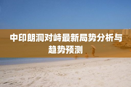 中印朗洞對(duì)峙最新局勢(shì)分析與趨勢(shì)預(yù)測(cè)
