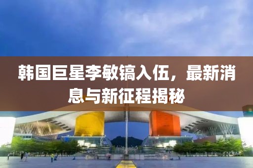 韓國(guó)巨星李敏鎬入伍，最新消息與新征程揭秘