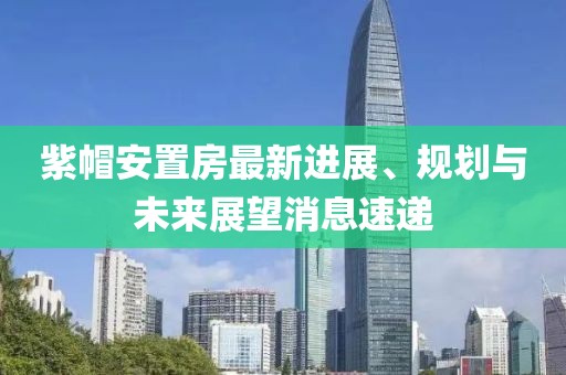 紫帽安置房最新進展、規(guī)劃與未來展望消息速遞