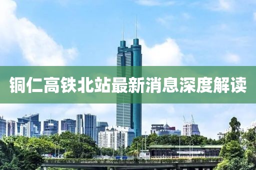 銅仁高鐵北站最新消息深度解讀
