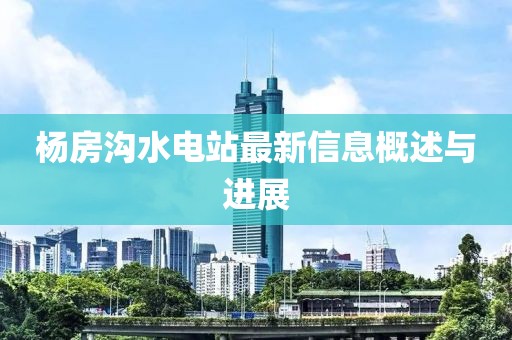 楊房溝水電站最新信息概述與進(jìn)展