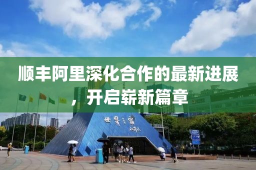 順豐阿里深化合作的最新進(jìn)展，開(kāi)啟嶄新篇章