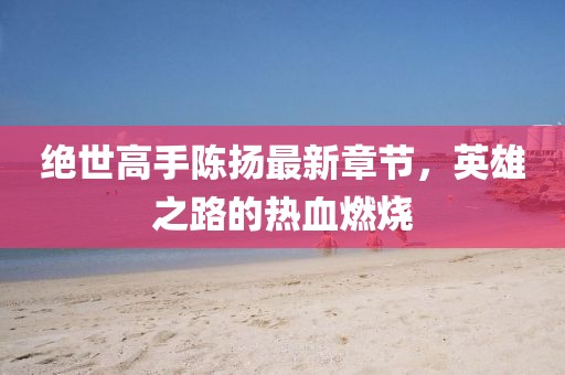 絕世高手陳揚(yáng)最新章節(jié)，英雄之路的熱血燃燒