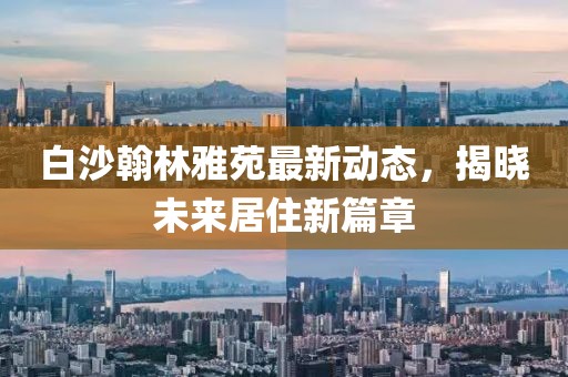 白沙翰林雅苑最新動態(tài)，揭曉未來居住新篇章