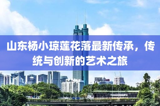 山東楊小瓊蓮花落最新傳承，傳統(tǒng)與創(chuàng)新的藝術(shù)之旅