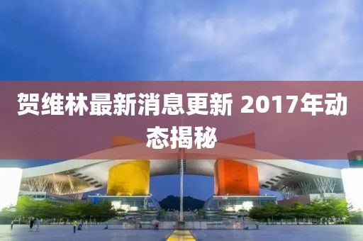 賀維林最新消息更新 2017年動(dòng)態(tài)揭秘