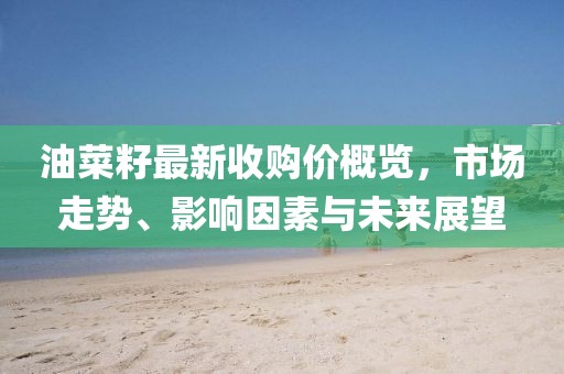 油菜籽最新收購(gòu)價(jià)概覽，市場(chǎng)走勢(shì)、影響因素與未來展望