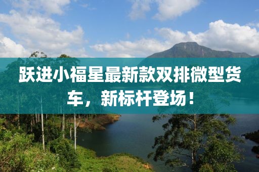 躍進(jìn)小福星最新款雙排微型貨車，新標(biāo)桿登場！