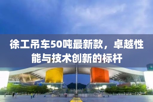 徐工吊車50噸最新款，卓越性能與技術(shù)創(chuàng)新的標(biāo)桿