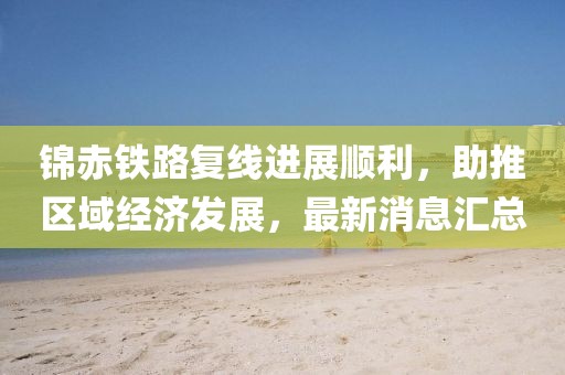 錦赤鐵路復(fù)線進(jìn)展順利，助推區(qū)域經(jīng)濟(jì)發(fā)展，最新消息匯總