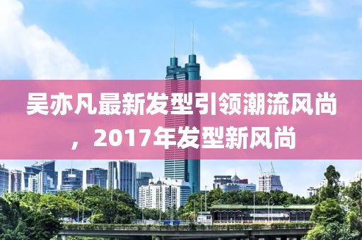吳亦凡最新發(fā)型引領(lǐng)潮流風(fēng)尚，2017年發(fā)型新風(fēng)尚