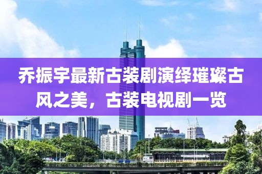 喬振宇最新古裝劇演繹璀璨古風之美，古裝電視劇一覽