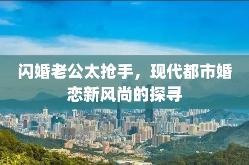 閃婚老公太搶手，現(xiàn)代都市婚戀新風(fēng)尚的探尋