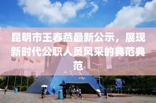昆明市王春燕最新公示，展現(xiàn)新時代公職人員風采的典范典范