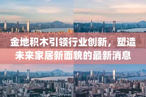 金地積木引領(lǐng)行業(yè)創(chuàng)新，塑造未來家居新面貌的最新消息