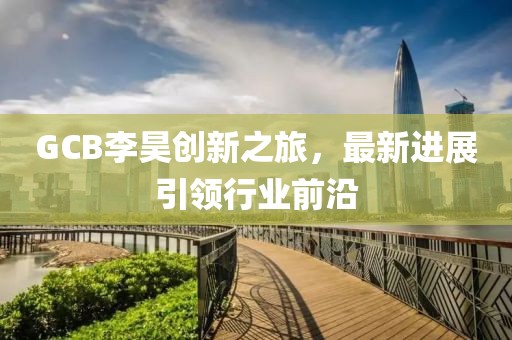 GCB李昊創(chuàng)新之旅，最新進展引領(lǐng)行業(yè)前沿