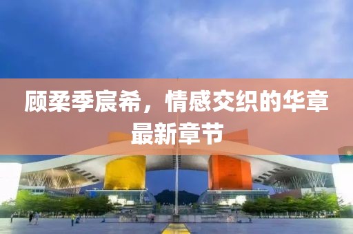 顧柔季宸希，情感交織的華章最新章節(jié)