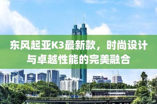 東風(fēng)起亞K3最新款，時尚設(shè)計與卓越性能的完美融合