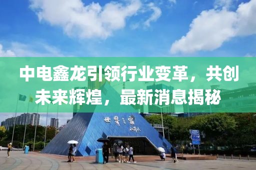 中電鑫龍引領行業(yè)變革，共創(chuàng)未來輝煌，最新消息揭秘