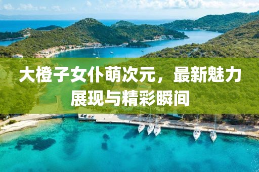 大橙子女仆萌次元，最新魅力展現(xiàn)與精彩瞬間