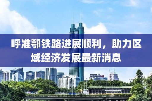 呼準(zhǔn)鄂鐵路進(jìn)展順利，助力區(qū)域經(jīng)濟(jì)發(fā)展最新消息