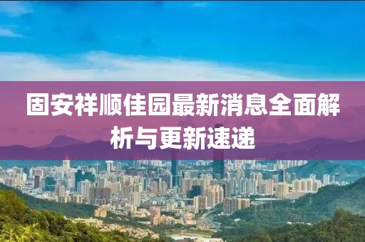 固安祥順佳園最新消息全面解析與更新速遞
