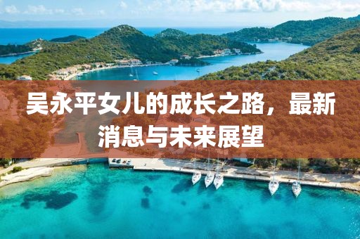 吳永平女兒的成長之路，最新消息與未來展望