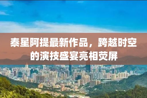 泰星阿提最新作品，跨越時(shí)空的演技盛宴亮相熒屏