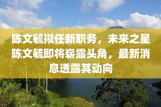 陳文毓擬任新職務(wù)，未來之星陳文毓即將嶄露頭角，最新消息透露其動(dòng)向