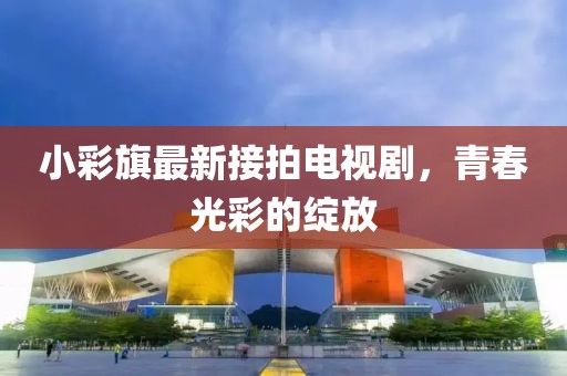 小彩旗最新接拍電視劇，青春光彩的綻放