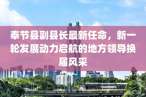 奉節(jié)縣副縣長最新任命，新一輪發(fā)展動力啟航的地方領(lǐng)導(dǎo)換屆風(fēng)采