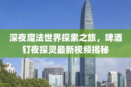 深夜魔法世界探索之旅，啤酒釘夜探靈最新視頻揭秘