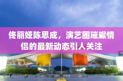 佟麗婭陳思成，演藝圈璀璨情侶的最新動(dòng)態(tài)引人關(guān)注