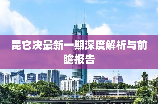 昆它決最新一期深度解析與前瞻報告