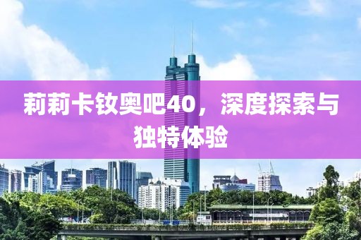 莉莉卡釹奧吧40，深度探索與獨(dú)特體驗(yàn)