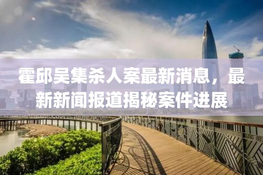 霍邱吳集殺人案最新消息，最新新聞報道揭秘案件進展