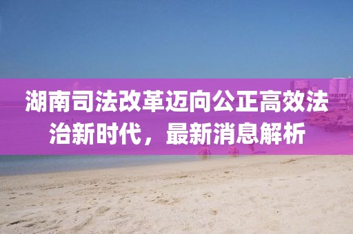 湖南司法改革邁向公正高效法治新時代，最新消息解析