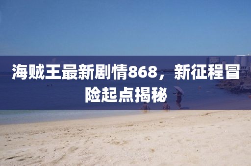 海賊王最新劇情868，新征程冒險起點(diǎn)揭秘
