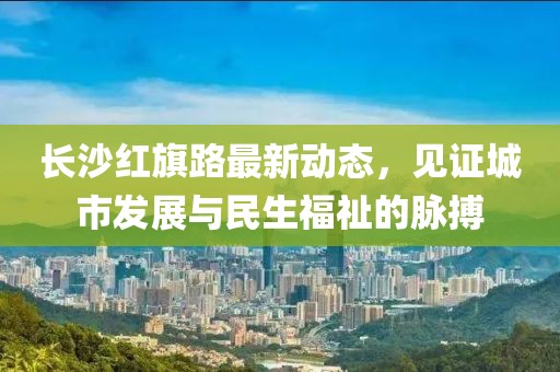 長沙紅旗路最新動態(tài)，見證城市發(fā)展與民生福祉的脈搏