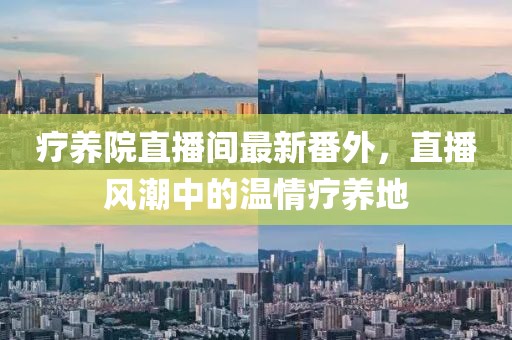 療養(yǎng)院直播間最新番外，直播風(fēng)潮中的溫情療養(yǎng)地